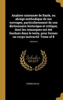 Analyse Raisonnée de Bayle, Ou Abrégé Méthodique de Ses Ouvrages, Particulierement de Son Dictionnaire Historique Et Critique, Dont les Remarques Ont ... Tome of 8; Volume 8