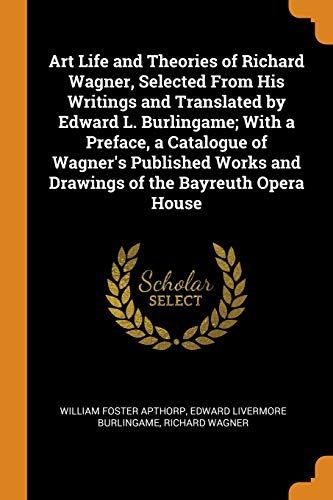 Art Life and Theories of Richard Wagner, Selected from His Writings and Translated by Edward L. Burlingame; with a Preface, a Catalogue of Wagner's ... And Drawings of the Bayreuth Opera House
