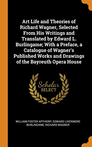 Art Life and Theories of Richard Wagner, Selected from His Writings and Translated by Edward L. Burlingame; with a Preface, a Catalogue of Wagner's ... And Drawings of the Bayreuth Opera House