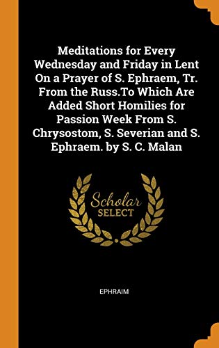 Meditations for Every Wednesday and Friday in Lent on a Prayer of S. Ephraem, Tr. From the Russ.to Which Are Added Short Homilies for Passion Week ... S. Severian and S. Ephraem. By S. C. Malan