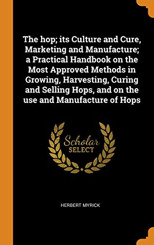 The Hop; Its Culture and Cure, Marketing and Manufacture; a Practical Handbook on the Most Approved Methods in Growing, Harvesting, Curing and Selling Hops, and on the Use and Manufacture of Hops