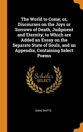 The World to Come; or, Discourses on the Joys or Sorrows of Death, Judgment and Eternity; to Which Are Added an Essay on the Separate State of Souls, and an Appendix, Containing Select Poems