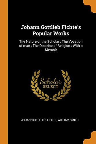 Johann Gottlieb Fichte's Popular Works : The Nature of the Scholar ; the Vocation of Man ; the Doctrine of Religion