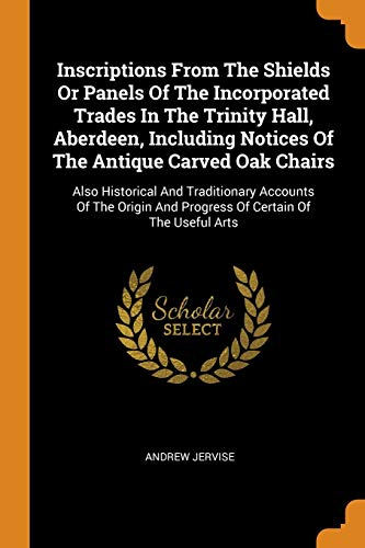 Inscriptions From The Shields Or Panels Of The Incorporated Trades In The Trinity Hall Aberdeen Including Notices Of The Antique Carved Oak Chairs