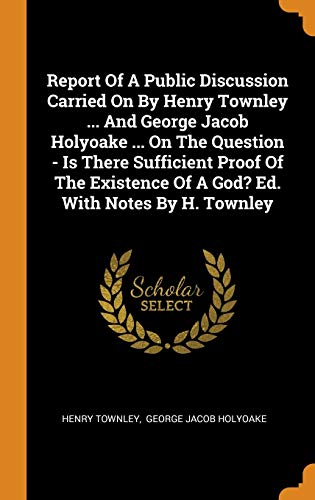 Report Of A Public Discussion Carried On By Henry Townley ... And George Jacob Holyoake ... On The Question Is There Sufficient Proof Of The Existence Of A God Ed. With Notes By H. Townley