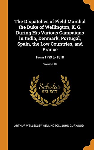 The Dispatches Of Field Marshal The Duke Of Wellington, K. G. During His Various Campaigns In India, Denmark, Portugal, Spain, The Low Countries, And France: From 1799 To 1818; Volume 10