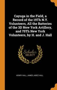Cayuga in the Field, a Record of the 19th N.y. Volunteers, All the Batteries of the 3D New York Artillery, and 75th New York Volunteers, by H. And J. Hall