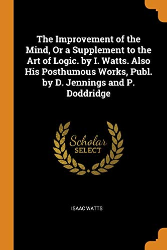 The Improvement of the Mind, or a Supplement to the Art of Logic. By I. Watts. Also His Posthumous Works, Publ. By D. Jennings and P. Doddridge