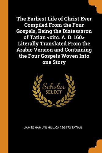 The Earliest Life Of Christ Ever Compiled From The Four Gospels, Being The Diatessaron Of Tatian Literally Translated From The Arabic Version And Containing The Four Gospels Woven Into One Story