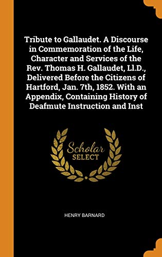 Tribute to Gallaudet. a Discourse in Commemoration of the Life Character and Services of the Rev. Thomas H. Gallaudet LL.D. Delivered Before the ... History of Deafmute Instruction and Inst