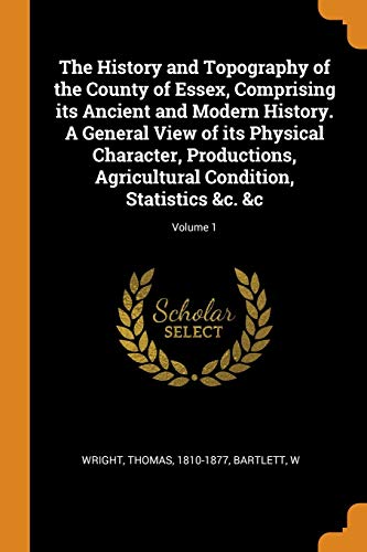 The History and Topography of the County of Essex, Comprising Its Ancient and Modern History. A General View of Its Physical Character, Productions, Agricultural Condition, Statistics &C. &C; Volume 1