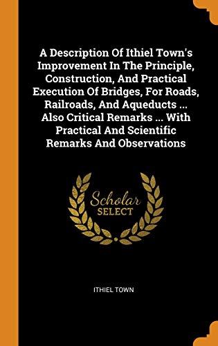 A Description of Ithiel Town's Improvement in the Principle, Construction, and Practical Execution of Bridges, for Roads, Railroads, and Aqueducts ... ... And Scientific Remarks and Observations