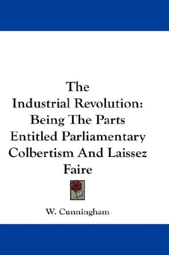 The Industrial Revolution: Being The Parts Entitled Parliamentary Colbertism And Laissez Faire