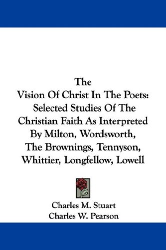 The Vision Of Christ In The Poets: Selected Studies Of The Christian Faith As Interpreted By Milton, Wordsworth, The Brownings, Tennyson, Whittier, Longfellow, Lowell