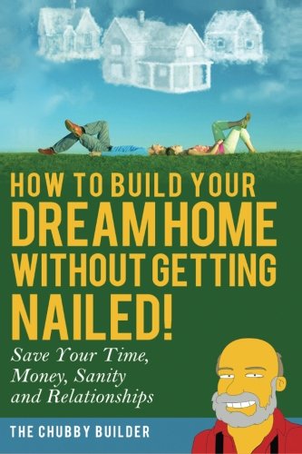 How To Build Your Dream Home Without Getting Nailed!: Save Your Time, Money, Sanity And Relationships