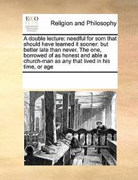 A Double Lecture: Needful For Som That Should Have Learned It Sooner: But Better Late Than Never. The One, Borrowed Of As Honest And Able A Church-Man As Any That Lived In His Time, Or Age