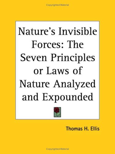 Nature'S Invisible Forces: The Seven Principles Or Laws Of Nature Analyzed And Expounded