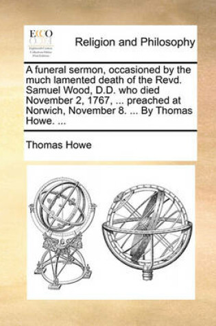 A Funeral Sermon, Occasioned by the Much Lamented Death of the Revd. Samuel Wood, D.D. Who Died November 2, 1767, ... Preached at Norwich, November