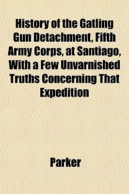 History of the Gatling Gun Detachment, Fifth Army Corps, at Santiago, with a Few Unvarnished...