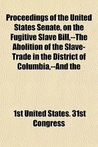 Proceedings of the United States Senate, on the Fugitive Slave Bill, --the Abolition of the Slave-Trade in the District of Columbia, --and The