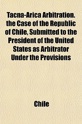 Tacna-Arica Arbitration. The Case of the Republic of Chile, Submitted to the President of the United States as Arbitrator Under the Provisions