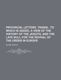 Provincial Letters. Transl. To Which Is Added, a View of the History of the Jesuits, and the Late Bull for the Revival of the Order in Europe