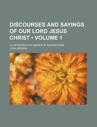 Discourses and Sayings of Our Lord Jesus Christ (Volume 1); Illustrated in a Series of Expositions