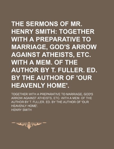 The Sermons of Mr. Henry Smith; Together with a Preparative to Marriage, God's Arrow Against Atheists, Etc. With a Mem. Of the Author by T.