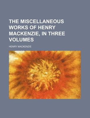 The Miscellaneous Works of Henry Mackenzie, in Three Volumes