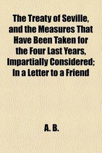 The Treaty of Seville, and the Measures That Have Been Taken for the Four Last Years, Impartially Considered; in a Letter to a Friend