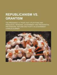Republicanism vs. Grantism; the Presidency a Trust; Not a Plaything and Perquisite. Personal Government and Presidential Pretensions. Reform