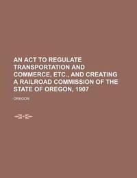 An Act to Regulate Transportation and Commerce, Etc., and Creating a Railroad Commission of the State of Oregon, 1907