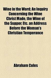 Wine In The Word; An Inquiry Concerning The Wine Christ Made, The Wine Of The Supper, Etc. An Address Before The Woman'S Christian Temperance