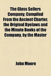 The Glass Sellers Company; Compiled from the Ancient Charter, the Original Byelaws and the Minute Books of the Company, by the Master