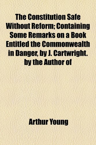 The Constitution Safe Without Reform; Containing Some Remarks on a Book Entitled the Commonwealth in Danger, by J. Cartwright. By the Author Of