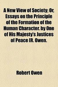 A New View of Society; or, Essays on the Principle of the Formation of the Human Character. By One of His Majesty's Justices of Peace [R. Owen