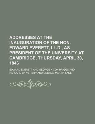 Addresses at the Inauguration of the Hon. Edward Everett, Ll. D., as President of the University at Cambridge, Thursday, April 30, 1846