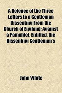 A Defence of the Three Letters to a Gentleman Dissenting from the Church of England; Against a Pamphlet, Entitled, the Dissenting Gentleman's