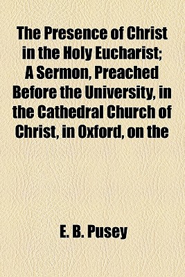 The Presence of Christ in the Holy Eucharist; a Sermon, Preached Before the University, in the Cathedral Church of Christ, in Oxford, on The