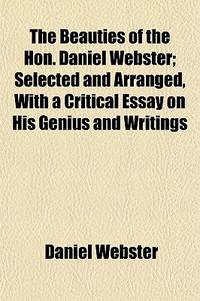 The Beauties of the Hon. Daniel Webster; Selected and Arranged, with a Critical Essay on His Genius and Writings