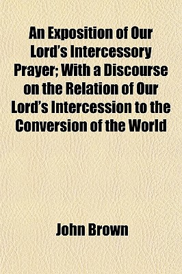 An Exposition of Our Lord's Intercessory Prayer; with a Discourse on the Relation of Our Lord's Intercession to the Conversion of the World