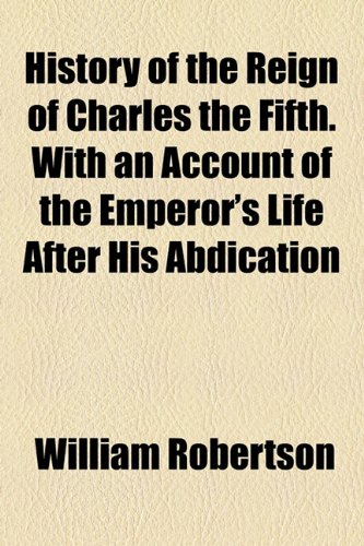 History of the Reign of Charles the Fifth. With an Account of the Emperor's Life After His Abdication
