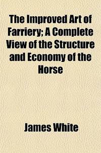 The Improved Art of Farriery; a Complete View of the Structure and Economy of the Horse