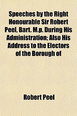Speeches by the Right Honourable Sir Robert Peel, Bart. M.P. During His Administration; Also His Address to the Electors of the Borough Of