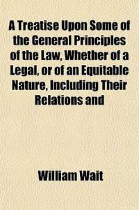 A Treatise Upon Some Of The General Principles Of The Law, Whether Of A Legal, Or Of An Equitable Nature, Including Their Relations And