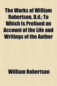 The Works of William Robertson, D.D.; to Which Is Prefixed an Account of the Life and Writings of the Author