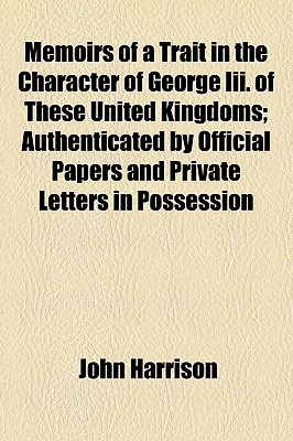 Memoirs of a Trait in the Character of George Iii. Of These United Kingdoms; Authenticated by Official Papers and Private Letters in Possession