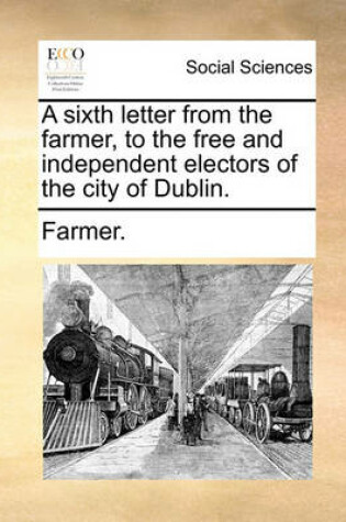 A Sixth Letter from the Farmer, to the Free and Independent Electors of the City of Dublin