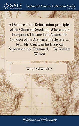 A Defence of the Reformation-Principles of the Church of Scotland. Wherein the Exceptions That Are Laid Against the Conduct of the Associate ... Are Examined; ... By William Wilson