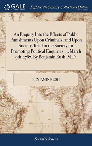 An Enquiry into the Effects of Public Punishments upon Criminals, and upon Society. Read in the Society for Promoting Political Enquiries, ... March 9th, 1787. By Benjamin Rush, M.D.